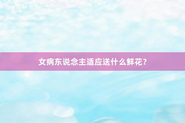 女病东说念主适应送什么鲜花？